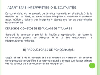 A)ARTISTAS INTERPRETES O EJECUTANTES:
De conformidad con el glosario de términos contenido en el articulo 3 de la
decisión 351 de 1993, se define artistas interprete o ejecutante el cantante,
actor, músico o bailarín que interprete o ejecute una de las determinadas
obras existentes.
DERECHOS C ONEXOS DE ESTA CLASE DE TITULARES:
-facultad de autorizar o prohibir la fijación y reproducción, así como la
comunicación publica en cualquier forma de sus ejecuciones e
interpretaciones no fijadas.
B) PRODUCTORES DE FONOGRAMAS:
Según el art. 3 de la decisión 351 del acuerdo de Cartagena se entiende
como productor fonográfico a la persona natural o jurídica que fija por primera
vez los sonidos de una ejecución en un fonogramas.
 