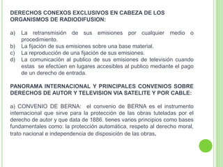 DERECHOS CONEXOS EXCLUSIVOS EN CABEZA DE LOS
ORGANISMOS DE RADIODIFUSION:
a) La retransmisión de sus emisiones por cualquier medio o
procedimiento.
b) La fijación de sus emisiones sobre una base material.
c) La reproducción de una fijación de sus emisiones.
d) La comunicación al publico de sus emisiones de televisión cuando
estas se efectúen en lugares accesibles al publico mediante el pago
de un derecho de entrada.
PANORAMA INTERNACIONAL Y PRINCIPALES CONVENIOS SOBRE
DERECHOS DE AUTOR Y TELEVISION VIA SATELITE Y POR CABLE:
a) CONVENIO DE BERNA: el convenio de BERNA es el instrumento
internacional que sirve para la protección de las obras tuteladas por el
derecho de autor y que data de 1886. tienes varios principios como bases
fundamentales como: la protección automática, respeto al derecho moral,
trato nacional e independencia de disposición de las obras.
 