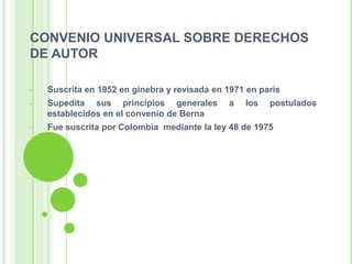 CONVENIO UNIVERSAL SOBRE DERECHOS
DE AUTOR
• Suscrita en 1952 en ginebra y revisada en 1971 en parís
• Supedita sus principios generales a los postulados
establecidos en el convenio de Berna
• Fue suscrita por Colombia mediante la ley 48 de 1975
 