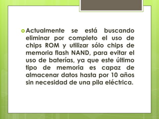  Actualmente

se está buscando
eliminar por completo el uso de
chips ROM y utilizar sólo chips de
memoria flash NAND, para evitar el
uso de baterías, ya que este último
tipo de memoria es capaz de
almacenar datos hasta por 10 años
sin necesidad de una pila eléctrica.

 