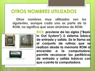 OTROS NOMBRES UTILIZADOS
Otros nombres muy utilizados son los
siguientes, aunque cada uno es parte de la
ROM, no significa que sean sinónimo de ROM:
BIOS: proviene de las siglas ("Basic
In Out System") ó sistema básico
de entrada y salida. Se le llama así
al conjunto de rutinas que se
realizan desde la memoria ROM al
encender a la computadora,
permite reconocer los periféricos
de entrada y salida básicos con
que cuenta la computadora.

 