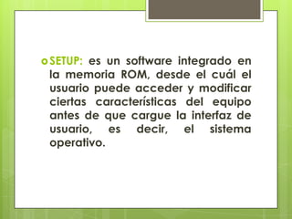  SETUP:

es un software integrado en
la memoria ROM, desde el cuál el
usuario puede acceder y modificar
ciertas características del equipo
antes de que cargue la interfaz de
usuario, es decir, el sistema
operativo.

 