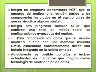 Integra

un programa denominado POST que se
encarga de realizar una revisión básica a los
componentes instalados en el equipo antes de
que se visualice algo en pantalla.
 Integra otro programa llamado SETUP, que
contiene una serie de menús sobre las
configuraciones avanzadas del equipo.
•
Para almacenar los datos que el usuario
modifica, cuenta con una memoria llamada
CMOS alimentada constantemente desde una
batería integrada en la tarjeta principal.
 Actualmente es posible borrarlas e incluso
actualizarlas vía Internet ya que integran nueva
tecnología de modificación de datos.

 