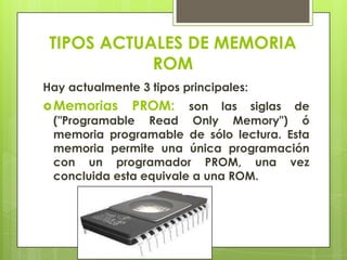 TIPOS ACTUALES DE MEMORIA
ROM
Hay actualmente 3 tipos principales:
 Memorias

PROM:

son las siglas de
("Programable Read Only Memory") ó
memoria programable de sólo lectura. Esta
memoria permite una única programación
con un programador PROM, una vez
concluida esta equivale a una ROM.

 