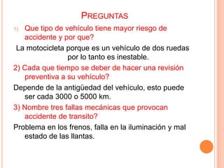 PREGUNTAS
Que tipo de vehículo tiene mayor riesgo de
accidente y por que?
La motocicleta porque es un vehículo de dos ruedas
por lo tanto es inestable.
2) Cada que tiempo se deber de hacer una revisión
preventiva a su vehículo?
Depende de la antigüedad del vehículo, esto puede
ser cada 3000 o 5000 km.
3) Nombre tres fallas mecánicas que provocan
accidente de transito?
Problema en los frenos, falla en la iluminación y mal
estado de las llantas.
1)

 