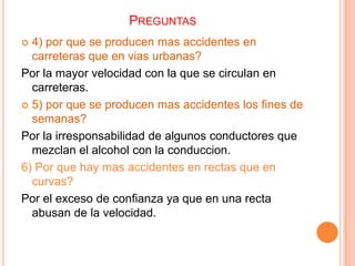 PREGUNTAS
4) por que se producen mas accidentes en
carreteras que en vias urbanas?
Por la mayor velocidad con la que se circulan en
carreteras.
 5) por que se producen mas accidentes los fines de
semanas?
Por la irresponsabilidad de algunos conductores que
mezclan el alcohol con la conduccion.
6) Por que hay mas accidentes en rectas que en
curvas?
Por el exceso de confianza ya que en una recta
abusan de la velocidad.


 