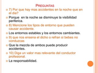 PREGUNTAS
7) Por que hay mas accidentes en la noche que en
el dia?
 Porque en la noche se disminuye la visibilidad
periferica.
 8) Mencione los tipos de entorno que pueden
causar accidente.
 Los entornos estables y los entornos cambiantes.
 9) que nos ensena el dicho o refran si bebes no
conduzcas
 Que la mezcla de ambos puede producir
accidentes.
 10) Diga un valor mas relevante del conductor
profesional.
 La responsabilidad.


 