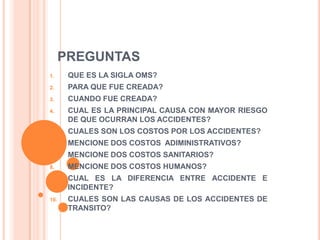 PREGUNTAS
1.

QUE ES LA SIGLA OMS?

2.

PARA QUE FUE CREADA?

3.

CUANDO FUE CREADA?

4.

CUAL ES LA PRINCIPAL CAUSA CON MAYOR RIESGO
DE QUE OCURRAN LOS ACCIDENTES?

5.

CUALES SON LOS COSTOS POR LOS ACCIDENTES?

6.

MENCIONE DOS COSTOS ADIMINISTRATIVOS?

7.

MENCIONE DOS COSTOS SANITARIOS?

8.

MENCIONE DOS COSTOS HUMANOS?

9.

CUAL ES LA DIFERENCIA ENTRE ACCIDENTE E
INCIDENTE?

10.

CUALES SON LAS CAUSAS DE LOS ACCIDENTES DE
TRANSITO?

 
