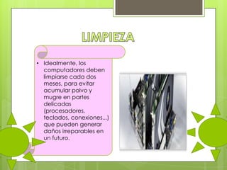 • Idealmente, los
computadores deben
limpiarse cada dos
meses, para evitar
acumular polvo y
mugre en partes
delicadas
(procesadores,
teclados, conexiones...)
que pueden generar
daños irreparables en
un futuro.

 