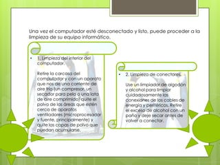 Una vez el computador esté desconectado y listo, puede proceder a la
limpieza de su equipo informático.

•

1. Limpieza del interior del
computador.
Retire la carcasa del
computador y con un aparato
que nos de una corriente de
aire frío (un compresor, un
secador para pelo o una lata
de aire comprimido) quite el
polvo de las áreas que estén
cerca de aparatos
ventiladores (microprocesador
y fuente, principalmente) y
quite las capas de polvo que
puedan acumularse.

•

2. Limpieza de conectores.
Use un limpiador de algodón
y alcohol para limpiar
cuidadosamente las
conexiones de los cables de
energía y periféricos. Retire
el exceso de alcohol con un
paño y deje secar antes de
volver a conectar.

 