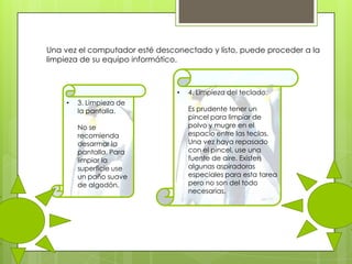 Una vez el computador esté desconectado y listo, puede proceder a la
limpieza de su equipo informático.

•
•

3. Limpieza de
la pantalla.
No se
recomienda
desarmar la
pantalla. Para
limpiar la
superficie use
un paño suave
de algodón.

4. Limpieza del teclado.
Es prudente tener un
pincel para limpiar de
polvo y mugre en el
espacio entre las teclas.
Una vez haya repasado
con el pincel, use una
fuente de aire. Existen
algunas aspiradoras
especiales para esta tarea
pero no son del todo
necesarias.

 