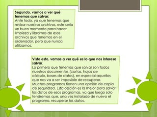 Segundo, vamos a ver qué
tenemos que salvar:
Ante todo, ya que tenemos que
revisar nuestros archivos, este sería
un buen momento para hacer
limpieza y librarnos de esos
archivos que tenemos en el
ordenador, pero que nunca
utilizamos.

Visto esto, vamos a ver qué es lo que nos interesa
salvar.
Lo primero que tenemos que salvar son todos
nuestros documentos (cartas, hojas de
cálculo, bases de datos), en especial aquellos
que nos va a ser imposible de recuperar.
Muchos programas tienen una opción de copia
de seguridad. Esta opción es la mejor para salvar
los datos de esos programas, ya que luego solo
tendremos que, una vez instalado de nuevo el
programa, recuperar los datos.

 