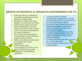 •

•
•

•
•
•

Antes de abrir de cualquier es
necesario revisarla para poder
detectar posibles fallas
Revisar las unidades de disco
flexible y la unidad de CD- ROM.
Verificar que cada una de las
teclas del teclado funcionen
adecuadamente, tanto el ratón
como los botones se desplacen
sin ningún problema.
No hay que olvidar apagar la
computadora y desconectar el
cable de alimentación.
Retire los tornillos e introdúzcalos
en el bote para el rollo
fotográfico .
Quite la tapa de la
computadora, si el CPU es mini
torre acuéstelo para poder
trabajar con comodidad y
seguridad.

•

•

•

•
•

Antes de quitar cualquier
componente, observe con cuidado
la parte interna de PC, tome nota de
la colocación de las tarjetas.
Una vez tomado notas los pequeños
detalles procedan a colocarse la
pulsera antiestática, para evitar
dañar alguna tarjeta.
Cuando saque la tarjeta y la halla
limpiado colóquela dentro de una
bolsa antiestática, lo mismo para
todas las tarjetas.
La mesa de trabajo de estar ubicada
en un sitio adecuado.
Una Iluminación adecuada es
indispensable.

 