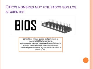 OTROS NOMBRES MUY UTILIZADOS SON LOS
SIGUIENTES

conjunto de rutinas que se realizan desde la
memoria ROM al encender la
computadora, permite reconocer los periféricos de
entrada y salida básicos, como inicializar un
sistema operativo desde alguna unidad de disco o
desde la red.

 