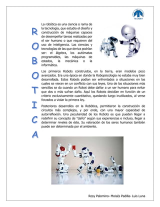 Rosy Palomino- Moisés Padilla- Luis Luna
La robótica es una ciencia o rama de
la tecnología, que estudia el diseño y
construcción de máquinas capaces
de desempeñar tareas realizadas por
el ser humano o que requieren del
uso de inteligencia. Las ciencias y
tecnologías de las que deriva podrían
ser: el álgebra, los autómatas
programables, las máquinas de
estados, la mecánica o la
informática.
Los primeros Robots construidos, en la tierra, eran modelos poco
avanzados. Era una época en donde la Robopsicología no estaba muy bien
desarrollada. Estos Robots podían ser enfrentados a situaciones en las
cuales se vieran en un conflicto con sus leyes. Una de las situaciones más
sencillas se da cuando un Robot debe dañar a un ser humano para evitar
que dos o más sufran daño. Aquí los Robots decidían en función de un
criterio exclusivamente cuantitativo, quedando luego inutilizados, al verse
forzados a violar la primera ley.
Posteriores desarrollos en la Robótica, permitieron la construcción de
circuitos más complejos, y por ende, con una mayor capacidad de
autorreflexión. Una peculiaridad de los Robots es que pueden llegar a
redefinir su concepto de "daño" según sus experiencias e incluso, llegar a
determinar niveles de éste. Su valoración de los seres humanos también
puede ser determinada por el ambiente.
 