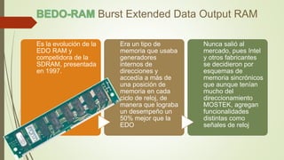 Burst Extended Data Output RAM
Es la evolución de la
EDO RAM y
competidora de la
SDRAM, presentada
en 1997.
Era un tipo de
memoria que usaba
generadores
internos de
direcciones y
accedía a más de
una posición de
memoria en cada
ciclo de reloj, de
manera que lograba
un desempeño un
50% mejor que la
EDO
Nunca salió al
mercado, pues Intel
y otros fabricantes
se decidieron por
esquemas de
memoria sincrónicos
que aunque tenían
mucho del
direccionamiento
MOSTEK, agregan
funcionalidades
distintas como
señales de reloj
 