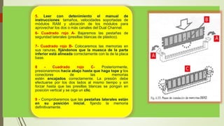 5. Leer con detenimiento el manual de
instrucciones: tamaños, velocidades soportadas de
módulos RAM y ubicación de los módulos para
aprovechar los dos o más canales del Dual Channel.
6- Cuadrado rojo A- Bajaremos las pestañas de
seguridad laterales (presillas blancas de plástico).
7- Cuadrado rojo B- Colocaremos las memorias en
sus ranuras, fijándonos que la muesca de la parte
inferior está alineada correctamente con la de la placa
base.
8 - Cuadrado rojo C- Posteriormente,
presionaremos hacia abajo hasta que haga tope y los
conectores de las memorias
estén encajados correctamente. La presión debe
efectuarse por los dos lados al mismo tiempo y sin
forzar hasta que las presillas blancas se pongan en
posición vertical y se oiga un clic.
9 - Comprobaremos que las pestañas laterales están
en su posición inicial, fijando la memoria
definitivamente.
 