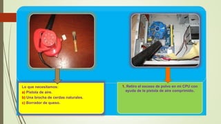 Lo que necesitamos:
a) Pistola de aire.
b) Una brocha de cerdas naturales.
c) Borrador de queso.
1. Retiro el exceso de polvo en mi CPU con
ayuda de la pistola de aire comprimido.
 