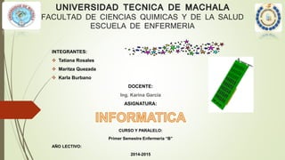 UNIVERSIDAD TECNICA DE MACHALA
FACULTAD DE CIENCIAS QUIMICAS Y DE LA SALUD
ESCUELA DE ENFERMERIA
INTEGRANTES:
 Tatiana Rosales
 Maritza Quezada
 Karla Burbano
DOCENTE:
Ing. Karina García
ASIGNATURA:
CURSO Y PARALELO:
Primer Semestre Enfermería “B”
AÑO LECTIVO:
2014-2015
 