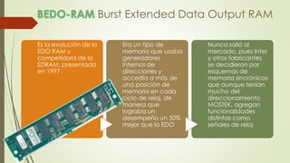 Burst Extended Data Output RAM
Es la evolución de la
EDO RAM y
competidora de la
SDRAM, presentada
en 1997.
Era un tipo de
memoria que usaba
generadores
internos de
direcciones y
accedía a más de
una posición de
memoria en cada
ciclo de reloj, de
manera que
lograba un
desempeño un 50%
mejor que la EDO
Nunca salió al
mercado, pues Intel
y otros fabricantes
se decidieron por
esquemas de
memoria sincrónicos
que aunque tenían
mucho del
direccionamiento
MOSTEK, agregan
funcionalidades
distintas como
señales de reloj
 