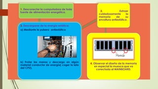 1. Desconectar la computadora de toda
fuente de alimentación energética.
2. Descargarse de la energía estática:
a) Mediante la pulsera antiestática
b) Frotar las manos y descargo en algún
material conductor de energía( coger la lata
del CPU).
3. Extraer
cuidadosamente la
memoria de su
envoltura antiestática .
4. Observar el diseño de la memoria
en especial la muesca que va
conectada al MAINBOARD.
 