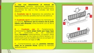 5. Leer con detenimiento el manual de
instrucciones: tamaños, velocidades soportadas
de módulos RAM y ubicación de los módulos para
aprovechar los dos o más canales del Dual
Channel.
6- Cuadrado rojo A- Bajaremos las pestañas de
seguridad laterales (presillas blancas de plástico).
7- Cuadrado rojo B- Colocaremos las memorias en
sus ranuras, fijándonos que la muesca de la parte
inferior está alineada correctamente con la de la
placa base.
8 - Cuadrado rojo C- Posteriormente,
presionaremos hacia abajo hasta que haga tope
y los conectores de las memorias
estén encajados correctamente. La presión debe
efectuarse por los dos lados al mismo tiempo y sin
forzar hasta que las presillas blancas se pongan en
posición vertical y se oiga un clic.
9 - Comprobaremos que las pestañas laterales
están en su posición inicial, fijando la memoria
definitivamente.
 