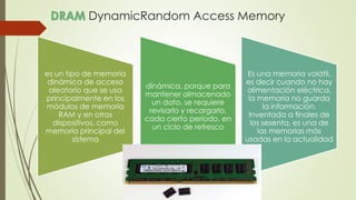 DynamicRandom Access Memory
es un tipo de memoria
dinámica de acceso
aleatorio que se usa
principalmente en los
módulos de memoria
RAM y en otros
dispositivos, como
memoria principal del
sistema
dinámica, porque para
mantener almacenado
un dato, se requiere
revisarlo y recargarlo,
cada cierto período, en
un ciclo de refresco
Es una memoria volátil,
es decir cuando no hay
alimentación eléctrica,
la memoria no guarda
la información.
Inventada a finales de
los sesenta, es una de
las memorias más
usadas en la actualidad
 