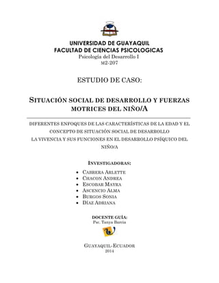UNIVERSIDAD DE GUAYAQUIL 
FACULTAD DE CIENCIAS PSICOLOGICAS 
Psicología del Desarrollo I 
M2-207 
ESTUDIO DE CASO: 
SITUACIÓN SOCIAL DE DESARROLLO Y FUERZAS MOTRICES DEL NIÑO/A 
DIFERENTES ENFOQUES DE LAS CARACTERÍSTICAS DE LA EDAD Y EL CONCEPTO DE SITUACIÓN SOCIAL DE DESARROLLO 
LA VIVENCIA Y SUS FUNCIONES EN EL DESARROLLO PSÍQUICO DEL NIÑO/A 
INVESTIGADORAS: 
 CABRERA ARLETTE 
 CHACON ANDREA 
 ESCOBAR MAYRA 
 ASCENCIO ALMA 
 BURGOS SONIA 
 DÍAZ ADRIANA 
DOCENTE GUÍA: 
Psc. Tanya Barcia 
GUAYAQUIL-ECUADOR 
2014  