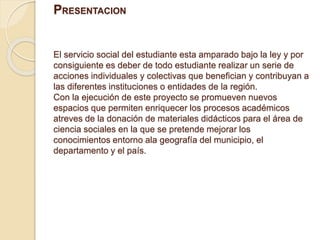 PRESENTACION 
El servicio social del estudiante esta amparado bajo la ley y por 
consiguiente es deber de todo estudiante realizar un serie de 
acciones individuales y colectivas que benefician y contribuyan a 
las diferentes instituciones o entidades de la región. 
Con la ejecución de este proyecto se promueven nuevos 
espacios que permiten enriquecer los procesos académicos 
atreves de la donación de materiales didácticos para el área de 
ciencia sociales en la que se pretende mejorar los 
conocimientos entorno ala geografía del municipio, el 
departamento y el país. 
 