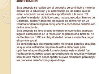 JUSTIFICACION 
Este proyecto se realizo con el propósito de contribuir a mejor la 
calidad de la educación y el aprendizaje de los niños que se 
están educando en las escuelas aportándole a la sede ¨ El 
paraíso¨ el material didáctico como: mapas, escudos, himnos de 
Colombia, caldas y anserma las cuales se convierten en un 
recurso fundamental para enriquecer los escenarios académicos 
de los estudiante . 
Este proyecto se llevo a cabo teniendo en cuenta los aspectos 
legales establecidos en la resolución reglamentaria 4210 del 12 
de Septiembre 1996 es obligatoriedad de los estudiantes pagar 
el servicio social. 
Se considero que era importa estoy materiales para las escuelas 
ya que toda institución requiere de estos materiales para 
optimizar el aprendizaje de los estudiantes este material fue 
realizado en nuestras casas aprovechando los recursos y tiempo 
libre de otra manera poder aportar nuevos elementos para mejor 
los procesos enseñanzas y aprendizaje. 
 