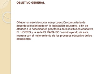 OBJETIVO GENERAL 
Ofrecer un servicio social con proyección comunitaria de 
acuerdo a lo planteado en la legislación educativa, a fin de 
atender a la necesidades prioritarias de la institución educativa 
EL HORRO y la sede EL PARAISO ¨contribuyendo de esta 
manera con el mejoramiento de los procesos educativo de los 
estudiantes 
 