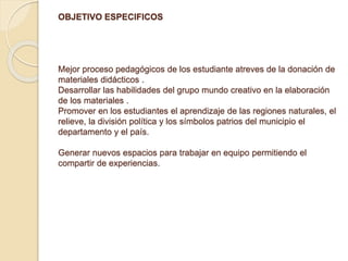 OBJETIVO ESPECIFICOS 
Mejor proceso pedagógicos de los estudiante atreves de la donación de 
materiales didácticos . 
Desarrollar las habilidades del grupo mundo creativo en la elaboración 
de los materiales . 
Promover en los estudiantes el aprendizaje de las regiones naturales, el 
relieve, la división política y los símbolos patrios del municipio el 
departamento y el país. 
Generar nuevos espacios para trabajar en equipo permitiendo el 
compartir de experiencias. 
 