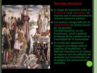 SISTEMA POLÍTICO
 La etapa de transición entre el
feudalismo y el capitalismo se
expreso con el renacimiento de
manera cultural y artística
 Los avances inaugurado por el
renacimiento es consecuencia
de las grandes
transformaciones en los
Económico, social y político
producto de los cambios en la
mentalidad de la humanidad
 El triunfo del capitalismo
inauguró una etapa cultural
superior al feudalismo . La
libertad individual en la cultura
se expreso con una pléyade de
centrista que encaminaba con
el campus del conocimientos
científico.
 