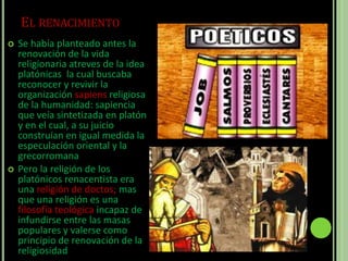 EL RENACIMIENTO
 Se había planteado antes la
renovación de la vida
religionaria atreves de la idea
platónicas la cual buscaba
reconocer y revivir la
organización sapiens religiosa
de la humanidad: sapiencia
que veía sintetizada en platón
y en el cual, a su juicio
construían en igual medida la
especulación oriental y la
grecorromana
 Pero la religión de los
platónicos renacentista era
una religión de doctos; mas
que una religión es una
filosofía teológica incapaz de
infundirse entre las masas
populares y valerse como
principio de renovación de la
religiosidad
 