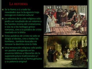 LA REFORMA
 Se le llamo a si a toda las
novedades que la burguesía trajo
consigo en material cultural
 La reforma de la vida religiosa solo
podía ser resultado de un retorno a
las fuentes misma del cristianismo,
o sea no a los teólogos greco-
romanos, sino a la palabra de cristo
revelada en la biblia
 Estas palabras de cristo no solo se
dirigía al doctos, sino a todos los
hombres , también buscaba no
renovar la doctrina sino la Vida
 Una renovación religiosa solo podía
ser posible arraigando en los
anuncios bíblicos y liberarlos de la
superestructura tradicionales y l
restaurando lo en su forma genuina
y su potencia original
 