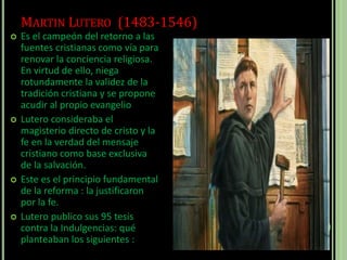 MARTIN LUTERO (1483-1546)
 Es el campeón del retorno a las
fuentes cristianas como vía para
renovar la conciencia religiosa.
En virtud de ello, niega
rotundamente la validez de la
tradición cristiana y se propone
acudir al propio evangelio
 Lutero consideraba el
magisterio directo de cristo y la
fe en la verdad del mensaje
cristiano como base exclusiva
de la salvación.
 Este es el principio fundamental
de la reforma : la justificaron
por la fe.
 Lutero publico sus 95 tesis
contra la Indulgencias: qué
planteaban los siguientes :
 