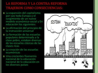 LA REFORMA Y LA CONTRA REFORMA
TRAJERON COMO CONSECUENCIAS:
 La expansión del capitalismo
por casi toda Europa y el
surgimiento de un nuevo
modelo económico-social y En
educación los siguientes:
 La afirmación del principio de
la instrucción universal
 La formación de las escuelas
populares determinada a la
clase pobre, estaban diversas
de las escuelas clásicas de las
clases ricas
 La creación de las escuelas
ecuménicas
 Una crecientes fisonomía
nacional de la educación
nacional de la educación en
los diversos países
 
