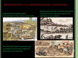 ANTECEDENTES Y EL SURGIMIENTO DEL CAPITALISMO
Ampliación de la producción y
productividad en los centros artesanales
Amplio desarrollo del comercio basado en
la producción de mercancías que ya se
realizaba en las ciudades.
Desarrollo del capital comercial que
concentra recursos para ampliar la
producción y el comercio.
 
