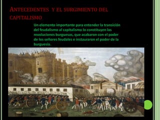 ANTECEDENTES Y EL SURGIMIENTO DEL
CAPITALISMO
Un elemento importante para entender la transición
del feudalismo al capitalismo lo constituyen las
revoluciones burguesas, que acabaron con el poder
de los señores feudales e instauraron el poder de la
burguesía.
 