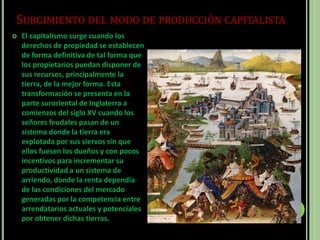 SURGIMIENTO DEL MODO DE PRODUCCIÓN CAPITALISTA
 El capitalismo surge cuando los
derechos de propiedad se establecen
de forma definitiva de tal forma que
los propietarios puedan disponer de
sus recursos, principalmente la
tierra, de la mejor forma. Esta
transformación se presenta en la
parte suroriental de Inglaterra a
comienzos del siglo XV cuando los
señores feudales pasan de un
sistema donde la tierra era
explotada por sus siervos sin que
ellos fuesen los dueños y con pocos
incentivos para incrementar su
productividad a un sistema de
arriendo, donde la renta dependía
de las condiciones del mercado
generadas por la competencia entre
arrendatarios actuales y potenciales
por obtener dichas tierras.
 