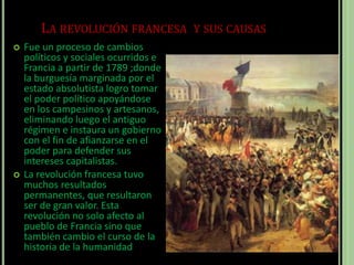 LA REVOLUCIÓN FRANCESA Y SUS CAUSAS
 Fue un proceso de cambios
políticos y sociales ocurridos e
Francia a partir de 1789 ;donde
la burguesía marginada por el
estado absolutista logro tomar
el poder político apoyándose
en los campesinos y artesanos,
eliminando luego el antiguo
régimen e instaura un gobierno
con el fin de afianzarse en el
poder para defender sus
intereses capitalistas.
 La revolución francesa tuvo
muchos resultados
permanentes, que resultaron
ser de gran valor. Esta
revolución no solo afecto al
pueblo de Francia sino que
también cambio el curso de la
historia de la humanidad
 