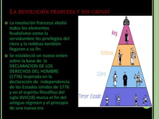 LA REVOLUCIÓN FRANCESA Y SUS CAUSAS
 La revolución francesa abolió
todos los elementos
feudalismo como la
servidumbre los privilegios del
clero y la nobleza también
llegaron a su fin
 Se estableció un nuevo orden
sobre la base de la
DECLARACION DE LOS
DERECHOS DEL HOMBRE
(1776) Inspirada en la
declaración de independencia
de los Estados Unidos de 1776
y en el espíritu filosófico del
siglo XVII(18) marca el fin del
antiguo régimen y el principio
de una nueva era
 