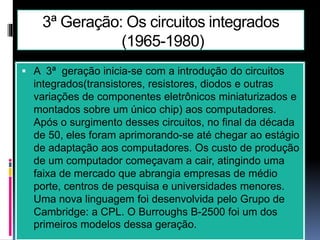 3ª Geração: Os circuitos integrados
(1965-1980)
 A 3ª geração inicia-se com a introdução do circuitos
integrados(transistores, resistores, diodos e outras
variações de componentes eletrônicos miniaturizados e
montados sobre um único chip) aos computadores.
Após o surgimento desses circuitos, no final da década
de 50, eles foram aprimorando-se até chegar ao estágio
de adaptação aos computadores. Os custo de produção
de um computador começavam a cair, atingindo uma
faixa de mercado que abrangia empresas de médio
porte, centros de pesquisa e universidades menores.
Uma nova linguagem foi desenvolvida pelo Grupo de
Cambridge: a CPL. O Burroughs B-2500 foi um dos
primeiros modelos dessa geração.
 
