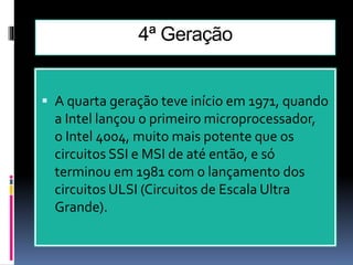 4ª Geração
 A quarta geração teve início em 1971, quando
a Intel lançou o primeiro microprocessador,
o Intel 4004, muito mais potente que os
circuitos SSI e MSI de até então, e só
terminou em 1981 com o lançamento dos
circuitos ULSI (Circuitos de Escala Ultra
Grande).
 