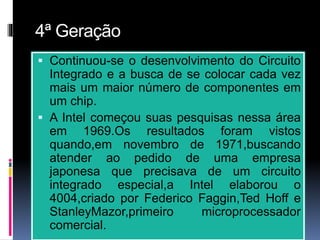4ª Geração
 Continuou-se o desenvolvimento do Circuito
Integrado e a busca de se colocar cada vez
mais um maior número de componentes em
um chip.
 A Intel começou suas pesquisas nessa área
em 1969.Os resultados foram vistos
quando,em novembro de 1971,buscando
atender ao pedido de uma empresa
japonesa que precisava de um circuito
integrado especial,a Intel elaborou o
4004,criado por Federico Faggin,Ted Hoff e
StanleyMazor,primeiro microprocessador
comercial.
 