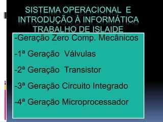 SISTEMA OPERACIONAL E
INTRODUÇÃO À INFORMÁTICA
TRABALHO DE ISLAIDE
-Geração Zero Comp. Mecânicos
-1ª Geração Válvulas
-2ª Geração Transistor
-3ª Geração Circuito Integrado
-4ª Geração Microprocessador
 