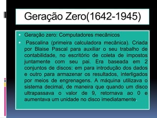 Geração Zero(1642-1945)
 Geração zero: Computadores mecânicos
 Pascalina (primeira calculadora mecânica). Criada
por Blaise Pascal para auxiliar o seu trabalho de
contabilidade, no escritório de coleta de impostos
juntamente com seu pai. Era baseada em 2
conjuntos de discos: em para introdução dos dados
e outro para armazenar os resultados, interligados
por meios de engrenagens. A máquina utilizava o
sistema decimal, de maneira que quando um disco
ultrapassava o valor de 9, retornava ao 0 e
aumentava um unidade no disco imediatamente.
 