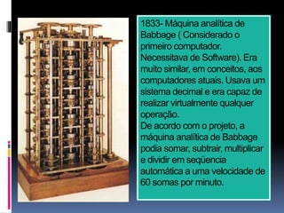 1833- Máquina analítica de
Babbage ( Considerado o
primeiro computador.
Necessitava de Software). Era
muito similar, em conceitos, aos
computadores atuais. Usava um
sistema decimal e era capaz de
realizar virtualmente qualquer
operação.
De acordo com o projeto, a
máquina analítica de Babbage
podia somar, subtrair, multiplicar
e dividir em seqüencia
automática a uma velocidade de
60 somas por minuto.
 