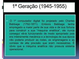 1ª Geração (1945-1955)
 O 1º computador digital foi projetado pelo Charles
Babbage (1792-1871). Embora Babbage tenha
empregado a maior parte de sua vida e de sua fortuna
para construir a sua “maquina analítica”, ele nunca
consegui vê-la funcionando de modo apropriado pois
era inteiramente mecânica e a tecnologia de sua época
não poderia produzir as rodas, as engrenagens e as
correias de alta precisão que eram necessárias. É
obvio que a máquina analítica não possuía sistema
operacional.
 