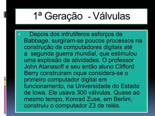 1ª Geração - Válvulas
 Depois dos infrutiferos esforços de
Babbage, surgiram-se poucos processos na
construção de computadores digitais até
a segunda guerra mundial, que estimulou
uma explosão de atividades. O professor
John Atanasoff e seu então aluno Clifford
Berry construiram oque considera-se o
primeiro computador digital em
funcionamento, na Universidade do Estado
de Iowa. Ele usava 300 válvulas. Quase ao
mesmo tempo, Konrad Zuse, em Berlim,
construiu o computador Z3 de relés.
 